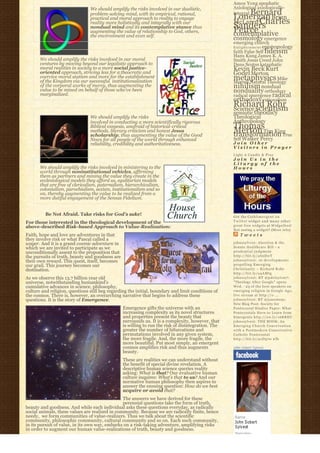 Amos Yong apophatic
                                We should amplify the risks involved in our dualistic,               Axiological axiologically-
                                problem-solving mind, with its empirical, rational,                      Bernard
                                                                                                     integral
                                                                                                     Lonergan Brian
                                practical and moral approach to reality to engage
                                reality more holistically and integrally with our                    McLaren Charles
                                nondual mind and its contemplative stance thus                       Sanders
                                                                                                     Peirce
                                augmenting the value of relationship to God, others,
                                the environment and even self.                                       contemplative
                                                                                                     cosmology emergence
                                                                                                     emerging church
                                                                                                     E n l i g h t e n m e n t epistemology
                                                                                                     faith False Self fideism
                                                                                                     Hans Kung James K. A.
       We should amplify the risks involved in our moral                                             Smith Jesus Creed John
       ventures by moving beyond our legalistic approach to                                          Duns Scotus kataphatic
       moral realities in society to a more social justice-                                          Kevin Beck Kurt
       oriented approach, striving less for a theocratic and                                         Godel Merton
       coercive moral statism and more for the establishment
       of the Kingdom via our successful  institutionalization 
                                                                                                     metaphysics Mike
                                                                                                     Morrell Natural Theology
       of the corporal works of mercy, thus augmenting the
       value to be mined on behalf of those who’ve been
                                                                                                     nihilism nondual
                                                                                                     nonduality orthodoxy
       marginalized.                                                                                 radical emergence radical
                                                                                                     orthodoxy rationalism
                                                                                                     Richard Rohr
                                                                                                     Science scientism
                                                                                                     semiotic theodicy
                                We should amplify the risks                                          Theological
                                involved in conducting a more scientifically rigorous                Anthropology
                                Biblical exegesis, unafraid of historical-critical                   Thomas
                                methods, literary criticism and honest Jesus
                                scholarship, thus augmenting the value of the Good
                                                                                                     Merton Tim King
                                                                                                     transformation True
                                News for all people of the world through enhanced                    Self Walker Percy
                                reliability, credibility and authoritativeness.                      Join Other
                                                                                                     Visitors in Prayer
                                                                                                     Light A Candle & Pray
                                                                                                     Join Us in the
                                                                                                     Liturgy of the
       We should amplify the risks involved in ministering to the                                    Hours
       world through noninstitutional vehicles, affirming
       them as partners and mining the value they create in the
       ecclesiological models they afford us, egalitarian models
       that are free of clericalism, paternalism, hierarchicalism,
       colonialism, parochialism, sexism, institutionalism and so
       on, thereby augmenting the value to be realized from a
       more dutiful engagement of the Sensus Fidelium.


         Be Not Afraid. Take risks for God’s sake!                                                   Get the C a t h l i m e r g e n t o n
For those interested in the theological development of the                                           Twitter widget and many other
above-described Risk-based Approach to Value-Realization:                                            great free widgets a t Widgetbox!
                                                                                                     Not seeing a widget? (More info)
Faith, hope and love are adventures in that                                                              Tweets
they involve risk or what Pascal called a
wager. And it is a grand cosmic adventure in                                                         johnssylvest: Abortion & the
which we are invited to participate as we                                                            Senate Healthcare Bill – a
unconditionally assent to the proposition that                                                       prudential judgment
the pursuits of truth, beauty and goodness are                                                       http://bit.ly/aS2DwT
their own reward. This quest, itself, becomes                                                        johnssylvest: 10 developments
our grail. This journey becomes our                                                                  propelling Emerging
destination.                                                                                         Christianity ~ Richard Rohr
                                                                                                     http://bit.ly/a4AMtg
As we observe this 13.7 billion year old                                                             johnssylvest: RT @pdclayton7:
universe, notwithstanding humankind’s                                                                "Theology After Google" opens
cumulative advances in science, philosophy,                                                          Wed. - 23 of the best speakers on
culture and religion, questions still beg regarding the initial, boundary and limit conditions of    emerging religion in Google Age;
the cosmos. There is, however, an overarching narrative that begins to address these                 live stream at http://o ...
questions. It is the story of Emergence.                                                             johnssylvest: RT @jonestony:
                                                                                                     New Blog Post: Society for
                                                 Emergence gifts the universe with an                Pentecostal Studies Paper: What
                                                 increasing complexity as its novel structures       Pentecostals Have to Learn from
                                                 and properties present the beauty that              Emergents http://ow.ly/16KREU
                                                 surrounds us. It is a complexity, however, that     johnssylvest: THE BOOK: An
                                                 is willing to run the risk of disintegration. The   Emerging Church Conversation
                                                 greater the number of bifurcations and              with a Postmodern Conservative
                                                 permutations involved in any given system,          Catholic Pentecostal
                                                 the more fragile. And, the more fragile, the        http://bit.ly/91D570 #fb
                                                 more beautiful. Put most simply, an emergent
                                                 cosmos amplifies risk and thus augments             John Sobert Sylvest
                                                 beauty.
                                                 These are realities we can understand without
                                                 the benefit of special divine revelation. A
                                                 descriptive human science queries reality
                                                 asking: What is that? Our evaluative human
                                                 culture inquires: What’s that to us? And our
                                                 normative human philosophy then aspires to
                                                 answer the ensuing question: How do we best
                                                 acquire or avoid that?
                                                The answers we have derived for these
                                                perennial questions take the form of truth,
beauty and goodness. And while each individual asks these questions everyday, as radically
social animals, these values are realized in community. Because we are radically finite, hence
needy,  we form communities of value-realizers. Thus we talk about the scientific
community, philosophic community, cultural community and so on. Each such community,
in its pursuit of value, in its own way, embarks on a risk-taking adventure, amplifying risks
in order to augment our human value-realizations of truth, beauty and goodness.
 