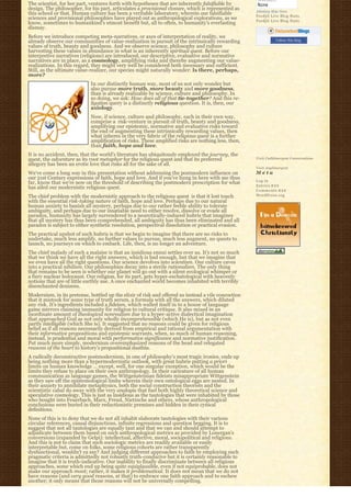 The scientist, for her part, ventures forth with hypotheses that are inherently falsifiable by
design. The philosopher, for his part, articulates a provisional closure, which is represented as
                                                                                                     Johnboy Was Here
this school or that. Human culture has been a veritable laboratory, wherein our falsifiable          Feedjit Live Blog Stats
sciences and provisional philosophies have played out as anthropological explorations, as we         Feedjit Live Blog Stats
know, sometimes to humankind’s utmost benefit but, all to often, to humanity’s everlasting
dismay.
Before we introduce competing meta-narratives, or axes of interpretation of reality, we
already observe our communities of value-realization in pursuit of the intrinsically rewarding                  Follow this blog
values of truth, beauty and goodness. And we observe science, philosophy and culture
harvesting these values in abundance in what is an inherently spiritual quest. Before our
interpretive narratives (religions) are introduced, our descriptive, evaluative and normative
narratives are in place, as a cosmology, amplifying risks and thereby augmenting our value-
realizations. In this regard, they might very well be considered both necessary and sufficient.  
Still, as the ultimate value-realizer, our species might naturally wonder: Is there, perhaps,
more?
                            In our distinctly human way, most of us not only wonder but
                            also pursue more truth, more beauty and more goodness,
                            than is already realizable by science, culture and philosophy. In
                            so doing, we ask: How does all of that tie-together? And this re-
                            ligation query is a distinctly religious question. It is, then, our
                            axiology.
                            Now, if science, culture and philosophy, each in their own way,
                            comprise a  risk-venture in pursuit of truth, beauty and goodness,
                            amplifying our epistemic, normative and evaluative risks toward
                            the end of augmenting these intrinsically rewarding values, then
                            what inheres in the very fabric of the religious quest is a further
                            amplification of risks. These amplified risks are nothing less, then,
                            than faith, hope and love.
It is no accident, then, that the world’s literature has ubiquitously employed the journey, the
quest, the adventure as its root metaphor for the religious quest and that its preferred             Visit Cathlimergent Conversations
allegory has been an erotic love that risks all for the sake of all.
                                                                                                     Visit Anglimergent
We’ve come a long way in this presentation without addressing the postmodern influence on            Meta
our 21st Century expressions of faith, hope and love. And if you’ve hung in here with me thus
                                                                                                     Log in
far, know that we’re now on the threshold of describing the postmodern prescription for what
                                                                                                     Entries R S S
has ailed our modernistic religious quest.
                                                                                                     Comments R S S
The chief problem with the modernistic approach to the religious quest  is that it lost touch        WordPress.org
with the essential risk-taking nature of faith, hope and love. Perhaps due to our natural
human anxiety to banish all mystery, perhaps due to our rather feeble ability to tolerate
ambiguity, and perhaps due to our insatiable need to either resolve, dissolve or evade all
paradox, humanity has largely surrendered to a neurotically-induced hubris that imagines
that all mystery has thus been comprehended, all ambiguity has thus been eliminated and all
paradox is subject to either synthetic resolution, perspectival dissolution or practical evasion.
The practical upshot of such hubris is that we begin to imagine that there are no risks to
undertake, much less amplify, no further values to pursue, much less augment, no quests to
launch, no journeys on which to embark. Life, then, is no longer an adventure.
The chief malady of such a malaise is that an insidious ennui settles over us. It’s not so much
that we think we have all the right answers, which is bad enough, but that we imagine that
we even have all the right questions. Our science devolves into scientism. Our culture caves
into a practical nihilism. Our philosophies decay into a sterile rationalism. The only thing
that remains to be seen is whether our planet will go out with a silent ecological whimper or
a fiery nuclear holocaust. Our religion, for its part, gets hyper-eschatological with heavenly
notions that are of little earthly use. A once enchanted world becomes inhabited with terribly
disenchanted denizens.
Modernism, in its pretense, bottled up the elixir of risk and offered us instead a vile concoction
that it mistook for some type of truth serum, a formula with all the answers, which diluted
any risk. It’s ingredients included a fideism, which walled itself in to a house of language
game mirrors claiming immunity for religion to cultural critique. It also mixed in an
inordinate amount of theological nonrealism due to a hyper-active dialectical imagination
that approached God as not only wholly incomprehensible (which He is), but as not even
partly intelligible (which She is). It suggested that no reasons could be given for religious
belief as if all reasons necessarily derived from empirical and rational argumentation with
their informative propositions and epistemic warrants, when, so much of human reasoning,
instead, is prudential and moral with performative significance and normative justification.
Put much more simply, modernism overemphasized reasons of the head and relegated
reasons of the heart to history’s propositional dustbin.
A radically deconstructive postmodernism, in one of philosophy’s most tragic ironies, ends up
being nothing more than a hypermodernistic outlook, with great hubris putting a priori
limits on human knowledge … except, well, for one singular exception, which would be the
limits they refuse to place on their own anthropology. In their caricature of all human
communication as language games, the Wittgensteinian fideists misappropriate Wittgenstein
as they saw off the epistemological limbs wherein their own ontological eggs are nested. In
their anxiety to annihilate metaphysics, both the social construction theorists and the
scientistic cabal do away with the very analogia that fuel both highly theoretical science and
speculative cosmology. This is just as insidious as the tautologies that were inhabited by those
who bought into Feuerbach, Marx, Freud, Nietzsche and others, whose anthropological
conclusions were buried in their reductionistic premises and hidden in their cynical
definitions.
None of this is to deny that we do not all inhabit elaborate tautologies with their various
circular references, causal disjunctions, infinite regressions and question begging. It is to
suggest that not all tautologies are equally taut and that we can and should attempt to
adjudicate between them based on such anthropological metrics as provided by Lonergan’s
conversions (expanded by Gelpi): intellectual, affective, moral, sociopolitical and religious.
And this is not to claim that such sociologic metrics are readily available or easily
interpretable but, come on folks, some religious cohorts are rather transparently
dysfunctional, wouldn’t ya say? And judging different approaches to faith by employing such
pragmatic criteria is admittedly not robustly truth-conducive but it is certainly reasonable to
imagine that it is truth-indicative. Our inability to finally discriminate between all religious
approaches, some which end up being quite equiplausible, even if not equiprobable, does not
make our approach moot; rather, it makes it problematical. It does not mean that we do not
have reasons (and very good reasons, at that) to embrace one faith approach and to eschew
another; it only means that those reasons will not be universally compelling.
 