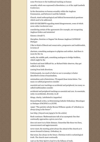 some Provinces to the traditional teaching on human
sexuality which was expressed in Resolution 1.10 of the 1998 Lambeth
Conference.
In the discussions on human sexuality within the Anglican
Communion, and between it and the Catholic
Church, stand anthropological and biblical hermeneutical questions
which need to be addressed.
END OF EXCERPTS regarding stated disagreements, some of which
seem rather incoherent once

considering certain of the agreements (for example, not recognizing
Anglican Orders and ministries!
Gimme a break!!!).
Discipline, Doctrine or Dogma? the Roman-Anglican CATHOLIC
Dialogue
I like to think of liberal and conservative, progressive and traditionalist,
in terms of
charisms, something analogous to pilgrims and settlers. And there is
room for the via
media, the middle path, something analogous to bridge-builders,
which might be the
loneliest and most difficult for, as Richard Rohr observes, they get
walked on by folks
coming from both directions.
Unfortunately, too much of what we see is nowadays is better
described in terms of maximalism,
minimalism and a/historicism. I'll unpack those terms below. Too
many so-called progressives consider
essential and core teachings as accidental and peripheral; too many so-
called traditionalists consider

accidental and peripheral teachings as essential and core. In essentials,
unity; in accidentals, diversity; in all
things, charity. (attributed to Augustine)

Ormond Rush writes, in Determining Catholic Orthodoxy: Monologue
or Dialogue (PACIFICA 12 (JUNE

1999): "The patristic scholar Rowan Williams speaks of 'orthodoxy as
always lying in the future'".
(see http://tinyurl.com/2p5q7w for the article)

Rush continues: Mathematicians talk of an asymptotic line that
continually approaches a given curve but
does not meet it at a finite distance. Somewhat like those two lines,
ressourcement and aggiornamento

never meet; the meeting point always lies ahead of the church as it
moves forward in history. Orthodoxy, in

that sense, lies always in the future. Christian truth is eschatological
truth. The church must continually
wait on the Holy Spirit to lead it to the fullness of truth.
 