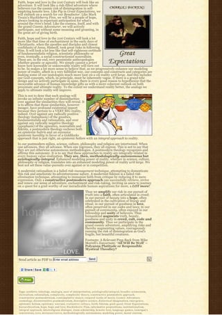Faith, hope and love in the 21st Century will look like an
adventure. It will look like a risk-filled adventure where
believers run the cosmic risk of disintegration in self-
emptying kenotic love. Like Pip in Great Expectations, we
will embark on a search for our Benefactor. Like Mark
Twain’s Huckleberry Finn, we will be a people of hope,
always looking in expectant anticipation for what’s
around the river’s bend. Like the cosmos, itself, and with
the grand Cosmic Adventurer, we will actively
participate, not without some moaning and groaning, in
the great act of giving birth.
Faith, hope and love in the 21st Century will look a lot
more like that time of enchantment in the early days of
Christianity, when the apostles and disciples and closest
confidants of Jesus, Himself, took great risks in following
Him. It will look a lot less like that self-righteous certitude
of fundamentalistic religion, scientistic philosophy or
even, ironically, a social constructionist nonrealism.
These are, in the end, very pessimistic anthropologies
whether gnostic or agnostic. We simply cannot a priori
know how knowable or unknowable reality will turn out
to be. In makes a lot more sense to believe that, as we progressively enhance our modeling
power of reality, albeit in a very fallibilist way, our concepts and constructs and categories are
making some of our tautologies much more taut vis a vis reality writ large. And this includes
our God-concepts, which, in-principle, must be inherently vague. If there is a grand telic
design and we actively participate in same, there is every good reason to hypothesize that the
inexorable advance of human knowledge gifts us with a more coherent outlook on both
proximate and ultimate reality. To the extent we understand reality better, the analogs we
apply to ultimate reality will improve.
This is not to deny that such analogs will
invoke an infinite number of dissimilarities
over against the similarities they will reveal. It
is to affirm that those similarities, however
meager, have profound existential import
because they pertain to a VERY BIG reality,
indeed. Over against any radically positive
theology (kataphasis) of the gnostics,
fundamentalists and rationalists, and over
against any radically negative theology
(apophasis) of the agnostics, nonrealists and
fideists, a postmodern theology eschews both
an epistemic hubris and an excessive
epistemic humility in favor of a Goldilocks
approach that is just right, an epistemic holism with an integral approach to reality.
In our postmodern milieu, science, culture, philosophy and religion are intertwined. When
one advances, they all advance. When one regresses, they all regress. This is not to say that
they are not otherwise autonomous methodologies. A postmodern theology recognizes and
affirms this autonomy. It is to say that these approaches to reality are integrally-related in
every human value-realization. They are, then, methodologically-autonomous but
axiologically-integral. Enhanced modeling power of reality, whether in science, culture,
philosophy or religion, translates into an enhanced modeling power of reality writ large. We
best not set these value-pursuits over against or in competition.
A modernist rationalism is a failed risk-management technique, attempting to domesticate
this risk and ameliorate its adventuresome nature. A modernist fideism is a failed risk-
elimination technique, attempting to immunize faith from critique by reducing it to mere
expression. Only a constructive postmodern approach can successfully retrieve, revive
and renew our sense of adventure, enchantment and risk-taking, inviting us anew to journey
on a quest for a grail worthy of our ineradicable human aspirations for more, a LOT more!
                                                                        Thus we amplify our risk in our pursuit of
                                                                        truth into a faith, often articulated in creed;
                                                                        in our pursuit of beauty into a hope, often
                                                                        celebrated in the cultivation of liturgy and
                                                                        ritual; in our pursuit of goodness in love,
                                                                        often preserved in our codes and laws; in our
                                                                        pursuit of community, often enjoyed in our
                                                                        fellowship and unity of believers. Thus
                                                                        humankind augments truth, beauty,
                                                                        goodness and unity in creed, cult, code and
                                                                        community. Thus we participate in the
                                                                        grand cosmic adventure, amplifying risks and
                                                                        thereby augmenting values, courageously
                                                                        running the risk of disintegration as God’s
                                                                        fragile, but beautiful creatures.
                                                                        Footnote: A Relevant Ping-Back from Mike
                                                                        Morrell’s Zoecarnate: ‘All Will Be Well’ –
                                                                        Polyanna Platitude or Responsible
                                                                        Mystical Theodicy?


Send article as PDF to Enter email address                                   Send




Tags: aesthetic teleology, a n a l o g i a, axes of interpretation, a x i o l o g i c a l l y-i n t e g r a l, b r o a d e r e c u m e n i s m,
c l e r i c a l i s m, colonialism, c o m p l e x i t y, c o m p l e x i t y t h e o r y, constructive postmodern approach,
constructive postmodernism, c o n t e m p l a t i v e s t a n c e, corporal works of mercy, C o s m i c A d v e n t u r e,
cosmology, deconstructive postmodernism, descriptive science, d i a l e c t i c a l i m a g i n a t i o n, e m e r g e n c e,
epistemic holism, e p i s t e m i c w a r r a n t, e v a l u a t i v e c u l t u r e, f a i t h, fideism, grail quest, Great Expectations,
h i e r a r c h i c a l i s m, hope, hope and love, H u c k l e b e r r y F i n n, informative propositions, i n s t i t u t i o n a l i s m,
i n t e g r a l a p p r o a c h, interreligious dialogue, Jesus scholarship, kenotic love, l a n g u a g e g a m e s, Lonergan's
conversions, l o v e, m e t a-n a r r a t i v e, methodologically autonomous, modeling power, m o r a l s t a t i s m,
 