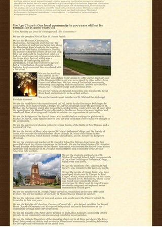 n i h i l i s m, n o n d u a l m i n d, noninstitutional vehicles, n o r m a t i v e j u s t i f i c a t i o n, n o r m a t i v e p h i l o s o p h y,
p a r o c h i a l i s m, Pascal, Pascal's wager, p a t e r n a l i s m, p n e u m a t o l o g i c a l i n c l u s i v i s m, Popperian falsification,
postmodern, p r a g m a t i c c r i t e r i a, r a t i o n a l i s m, religious quest, risk of disintegration, r i s k-e l i m i n a t i o n,
r i s k-m a n a g e m e n t, root metaphor, s c i e n t i f i c c o m m u n i t y, scientism, sensus fidelium, s e x i s m, social
justice-oriented, special divine revelation, spiritual quest, spiritual technology, Theological
A n t h r o p o l o g y, theological nonrealism, t r u t h-c o n d u c i v e, t r u t h-i n d i c a t i v e, v a l u e-realization,
Wittgensteinian Fideism




We Are Church: Our local community is 200 years old but its
foundation is 2000 years old
JB on January 30, 2010 in Uncategorized | No Comments »

We are the people of God of East St. James Parish.
We are the Houmas, Chetimacha,
Quenipessa, Bayougoula and Choctaw. We
lived and moved and had our being here along
the Mississippi River’s banks in the roosting
place of the wild ducks, Cabahanoce. During
the summer when the kernels of the corn crop
filled out and could be roasted and eaten we
had our most important religious celebration,
the Green Corn festival, which was a
ceremony of thanksgiving and self-
purification. It was followed by two days of
fast, a reconciliation of social conflicts
fostering forgiveness and then concluded with
a fire ritual.
                                      We are the Acadians
                                      who arrived in two
                                      waves after deportation from Canada to settle on the Acadian Coast
                                      of the Mississippi River and who were joined by other settlers from
                                      France and elsewhere. We, too, were a Eucharistic community,
                                      celebrating thanksgiving and reconciliation. And we have our fire
                                      rituals, too – of Easter liturgy and Christmas levee.
                                      We are the French and Spanish Capuchins who traveled the Great
                                      River Road and ministered to its earliest settlers.
                                      We are the founders and members of St. Michael the Archangel
Parish in Convent.
We are the local slaves who manufactured the red bricks for the first major building to be
constructed in St. James Parish, a temple to God the Most High under the patronage of St.
Michael the Archangel, which also houses the Lourdes Grotto, constructed only 18 years after
the apparition of the Blessed Virgin to Bernadette Soubirous. Some of us were baptized and
catechized. Most of us integrated Catholic rituals into our expressions of spirituality.
We are the Religious of the Sacred Heart, who established an academy for girls near St.
Michael’s Church. Many families moved into the area to be part of the vitality we brought to
the community.
We are the survivors of cholera, yellow fever and floods, of the Battle of New Orleans and a
terrible Civil War.
We are the Society of Mary, who opened St. Mary’s Jefferson College, and the Society of
Jesus, who oversaw the establishment of two chapels, St. Mary of the River for the
community of Union, which hosted several railroad lines, and St. Joseph’s in Longview
(Paulina).
We are the students and teachers of St. Joseph’s School for African-Americans, the first
parochial school for African-Americans in the South. We are the beneficiaries of St. Katerine
Drexel, founder of the Sisters of the Blessed Sacrament, who assisted the Sacred Heart sisters
spiritually and finanically in St. Joseph’s administration and in ministry to the African-
American field workers.
                                                                            We are the students and teachers of St.
                                                                            Michael Parochial School, built from materials
                                                                            of the school buildings of Jefferson College,
                                                                            which were torn down.
                                                                            We are the members of St. Vincent de Paul
                                                                            Society, who minister to the poor and needy.
                                                                            We are the people of Grand Point, who have
                                                                            worshiped at our own St. Vincent de Paul
                                                                            Chapel, which, when rebuilt after a hurricane,
                                                                            was renamed for St. Philomena, whose statue
                                                                            was found intact amidst the storm
                                                                            destruction. St. Mary’s and St. Joseph’s were
                                                                            eventually outgrown and replaced as our
                                                                            communities of faith grew.
We are the members of St. Joseph Parish in Paulina, established at the turn of the 20th
Century. We are the builders of Our Lady of Prompt Succor Chapel in Lutcher.
We are the religious orders of men and women who would serve the Church in East. St.
James for its first 200 years.
We are the Knights of Columbus, Gramercy Council 1817, who helped establish the Sacred
Heart Chapel in Gramercy and have provided spiritual and social nourishment of our
community through many service projects.
We are the Kinghts of St. Peter Claver Council 65 and Ladies Auxiliary, sponsoring service
projects in our community and encouraging ministries in our parishes.
We are the Catholic Daughters of the Americas, chartered in all three parishes of the River
Road, doing works of charity and service for Church and community, providing fellowship
for the important celebrations of our parish lives.
 