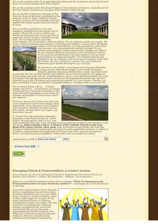 We are the students of the St. Joseph Parochial school and the Dominican sisters who formed
them. We are the students of St. Peter Chanel.
We are the members of the Most Sacred Heart of Jesus Parish in Gramercy, originally part of
the New Orleans Archdiocese, now part of the Diocese of Baton Rouge.
We are the Men of Manresa and hosts of the
Manresa House of Retreats, established on the
property of the St. Mary’s Jefferson College,
serving Louisiana and surrounding states and
staffed with retreat masters from the Society
of Jesus.
We are mothers and fathers, sons and
daughters, grandparents and cousins, lots of
cousins. We are the survivors of fires and
floods and hurricanes. We are the growers of
sugarcane and the builders of bonfires on the
levee. We are homemakers and cooks
extraordinaire. We are ministers, ordained and lay. We are religious, secular and regular. We
make a living in business and commerce, in farming and industry, in government and public
services. We are proud members of the US Armed Forces: veterans, guardsmen, active duty
                        and reservists. We are professionals, medical and legal. We are
                        teachers and principals, students and coaches, scholars and athletes.
                        We are volunteer firemen, law enforcers and civil defense workers.
                        We are grocers and pharmacists and news reporters. We are hosts
                        and hostesses to tourists and travelers. We celebrate festivals and
                        fundraisers. Do we celebrate! And we are proud members of the Who
                        Dat Nation. We are a refuge for evacuees. Yes, our Eucharistic
                        community gives thanks and forgives 24/7 and 365.
                         We minister to one another in sacrament and song and celebration,
                         to young and old, married and single, in every kind of ministry:
                         liturgical, spiritual, financial, administrative, social, catechetical and
community life. We worship together and celebrate the sacraments together. We gather in
groups, large and small, and are commited adorers, alone, in our Adoration Chapel. We assist
one another through bereavement and reach out to the hospitalized and shut-ins. We have
baptized 32,524 new Christians and prepared and married 7,517 new couples. Together, we
have articulated a vision grounded in a beautiful tradition. A tradition that is 200 years old.
We are Stones Beside a River … of bricks,
mortar and stucco … Living Stones of a people
of faith and love. Our local community is 200
years old but its foundation is 2000 years old,
apostles and prophets of Christ Jesus, who is
our capstone.
We have a story to tell. Each event above has
a year attached to it and evokes images. More
importantly, it has the names of our families
and our pastors. Wouldn’t you like to know
those dates, see those faces, once again, and
learn those names?
Fr. Frank Uter, who pastored us through a
transition to the Church of East. St. James
Parish, through another labor of love, now
leads us through this story of two centuries in poem and prose, in picture and narrative, in his
new book: Stones Beside a River: A History of the Catholic Church on the East
Bank of St. James Parish, 1809-2009. Each generation of each family will want this
treasure in their home to consult again and again, to evoke wonderful memories, to reflect on
a tradition and remember how important it is to pass it on with a vision to our precious
future, our children and grandchildren. What more could we possibly give them?

Send article as PDF to Enter email address          Send




Emerging Church & Pentecostalism: a creative tension
JB on January 30, 2010 in Axiological, Practices & Experiences, Provisional Closures &
Systems, the evaluative - Culture, the interpretive - Religion | No Comments »

Below are my archived responses to Tony Jones’ question: “What Do Emergence and
Pentecostalism Have to Learn from One Another?”. I encourage all to visit that thread
on his blog.
It has been said that those who’ve done the
best at evangelizing have not always done
as well at catechizing and vice versa. While
there is danger in overgeneralization, there
is often some insight we can gain. To the
extent catechesis fosters re-cognition,
evangelization fosters real-ization. The first
movement is propositional, evidential,
rational, presuppositional, moral and
practical and the next is existential,
experiential and robustly relational. The
distinction is between seeing the path and
walking it, between conceptual map-
making and participatory imagination.
 