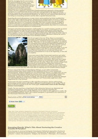 Both the emerging church conversation
and pentecostalism do seem, in my view,
responses to a modernist rationalism.
Interestingly, my own reflections on these
matters have not so much dealt with the
emergent and pentecostal as recent
phenomena via a vis the postmodern
critique, but have employed a postmodern (postfoundational) approach to bring together
emergence as a useful heuristic device as has been appropriated in the hard and human
sciences, in general, and a pentecostal perspective as gathered from the Biblical narrative re:
the implications of the Incarnation & Pentecost. So, there are two contexts that interest me,
one being an overarching narrative and the other a specific historical event.
Regarding the recent phenomena, to some extent, pentecostalism has better instilled first
fervor and a fully realized first naivete. Emergence has perhaps better served as a vehicle for
2nd naivete. This works much like the Zen formulation of first, there is a mountain (pre-
critically), then there is no mountain (critically), then there is (post-critical). It might be
rendered: first there is a premodernist essentialism (naive realism & enchantment), then
there is a modernist nominalism (nonrealism & disenchantment), then there is a constructive
postmodernism (critical realism & re-enchantment).
Emergent and pentecostal perspectives, held together in a creative tension, provide an answer
to modernist excesses that have led to a/theological nonrealism, moral relativism and
practical nihilism, as well as sterile scholastic rationalisms and Wittgensteinian fideisms.
Taken together, we get a more holistic theological anthropology that mines all of the value to
be realized from our pre-modern, modern and postmodern experiences without the need to
cut out and invalidate large swaths of our Christian tradition.
                                                    We do not want to lose our “First, there is a mountain”-
                                                    encounter of Pentecost and the fire of first fervor gifted by
                                                    our participatory, analogical imagination, nor do we want to
                                                    lose the “Then there is no mountain-recognition” provided by
                                                    our conceptual map-making and dialectical imagination, as
                                                    we move into the reappropriation of “Then there is” and we
                                                    realize through our 2nd naivete and pneumatological
                                                    imagination that everything that’s old is new again, as we see
                                                    the original realities come alive in inculturated forms that
                                                    reveal that the Good News is as fresh and vibrant and
                                                    relevant to humankind as it was in the beginning, is now and
                                                    ever shall be.
                                 I have seen some in their Pentecostal experience get rather
                                 stuck in a pre-critical first naivete. I have encountered some
                                 who, from an Emergent stance, have gotten stuck in a
                                 radically deconstructive nonrealism, what some have called
                                 Evangellyfish, washed up on postmodern shores, unable to
                                 get fully back into the swim. Those who severely critique both
                                 movements are generally describing these elements of
                                 Pentecostalism and emergence, which are mere caricatures
                                 of what these movements are and can become as they exploit
the creative tension that they offer each other in ongoing and ever-fruitful mutual critique.
We have enjoyed the fruits, in interreligious dialogue, as our rather exclusivistic
ecclesiocentrisms have slowly yielded on the ecumenical front to a more inclusivistic
Christocentrism. Without forsaking our own Christocentric stances, we might foster an even
more fruitful interreligious dialogue by opening same with a pneumatological inclusivism.
Pentecostals & Charismatics have led the way on such mutual understanding within
Christianity, sharing our experience of Spirit. This may be the model for advancing dialogue
and understanding between the Great Traditions, too? Pentecostals might have some
suggestions for a way forward.
Pentecostals also have something to offer regarding emergence, human anthropology,
epistemology and the science and religion dialogue. Counterintuitive on the surface? Scroll
down to this list of articles in the Dec 2008 Zygon: Pentecostal Voices in the Theology-
Science Conversation .
Finally, I’m sure most have at least heard of the distinction between our dialectical and
analogical imaginations. Amos Yong has made some proposals regarding the
pneumatological imagination and the difference it can make in one’s approach to reality. My
own panSEMIOentheism, what I call a radical emergence, is grounded in my experience in
the Charismatic Renewal in the 70’s.

Send article as PDF to Enter email address                                        Send




Tags: A m o s Y o n g, a n a l o g i c a l i m a g i n a t i o n, catechesis, C h a r i s m a t i c R e n e w a l, c o n s t r u c t i v e
postmodernism, c r i t i c a l r e a l i s m, d i a l e c t i c a l i m a g i n a t i o n, e m e r g e n c e, e m e r g i n g c h u r c h, epistemology,
essentialism, e v a n g e l i z a t i o n, E v a n g e l l y f i s h, exclusivistic ecclesiocentrism, first fervor, f i r s t n a i v e t e,
inclusivistic Christocentrism, interreligious dialogue, modernist rationalism, m o r a l r e l a t i v i s m, n a i v e
r e a l i s m, n o m i n a l i s m, n o n r e a l i s m, panSEMIOentheism, p a r t i c i p a t o r y i m a g i n a t i o n, Pentecostalism,
p n e u m a t o l o g i c a l i m a g i n a t i o n, p n e u m a t o l o g i c a l i n c l u s i v i s m, postfoundationa, Postmodern Critique,
p r a c t i c a l n i h i l i s m, r a d i c a l e m e r g e n c e, science and religion dialogue, second naivete, Theological
A n t h r o p o l o g y, theological nonrealism, Tony Jones, Wittgensteinian Fideism, Z e n




Emerging Church: What’s This About Nurturing the Creative
Tension of Paradox?
JB on January 27, 2010 in Axiological, Cosmological, Methods & Approaches, Practices &
Experiences, Provisional Closures & Systems, Uncategorized, the descriptive - Science, the
evaluative - Culture, the interpretive - Religion, the normative - Philosophy | No Comments
»
 