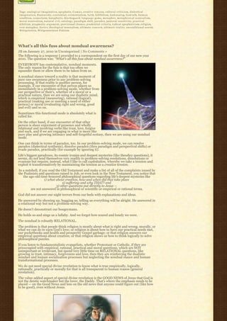 Tags: a n a l o g i c a l i m a g i n a t i o n, a p o p h a t i c, C a m u s, creative tension, c u l t u r a l c r i t i c i s m, dialectical
i m a g i n a t i o n, Dostoevsky, existential, existentialism, f a i t h, fallibilism, God-a n a l o g, God-t a l k, h u m a n
condition, iconoclasm, k a t a p h a t i c, K i e r k e g a a r d, l a n g u a g e g a m e, m e t a p h o r, m e t a p h y s i c a l n o n r e a l i s m,
m o r a l n o n r e a l i s m, n a t u r a l e v i l, o n t o l o g y, p a r a d i g m s h i f t, p a r a d o x, pastoral sensitivity, p r a c t i c a l
n i h i l i s m, p r a g m a t i c a r g u m e n t, provisional closure, p r u d e n t i a l c r i t e r i a, radical apophaticism, religion,
root metaphor, S a r t r e, theological nonrealism, u l t i m a t e c o n c e r n, u l t i m a t e r e a l i t y, unconditional assent,
W i t t g e n s t e i n, Wittgensteinian Fideism




What’s all this fuss about nondual awareness?
JB on January 27, 2010 in Uncategorized | No Comments »
The following is a response I provided to a correspondent on the first day of our new year
2010. The question was: “What’s all this fuss about nondual awareness?”
EVERYBODY has contemplative, nondual moments.
The only reason for the fuss is that too often we
squander them or allow them to be taken from us.
A nondual stance toward a reality is that moment of
pure raw awareness prior to any problem-solving
processing. If that reality is another person, for
example, if our encounter of that person places us
immediately in a problem-solving mode, whether from
our perspective or their’s, whether of a moral or a
practical nature, then we are using our dualistic mind,
which is empirical (measuring), rational (logical),
practical (making use or meeting a need of either
person) or moral (evaluating right and wrong, good
and evil) and so on.
Sometimes this functional mode is absolutely what is
called for.
On the other hand, if our encounter of that other
person is sheer enjoyment of presence and wholly
relational and involving verbs like trust, love, forgive
and such, and if we are engaging in what is more like
pure play and growing intimacy and self-forgetful ecstasy, then we are using our nondual
mode.
One can think in terms of paradox, too. In our problem-solving mode, we can resolve
paradox (dialectical synthesis), dissolve paradox (thru paradigm and perspectival shifts) or
evade paradox, practically (for example by ignoring it).
Life’s biggest paradoxes, its cosmic ironies and deepest mysteries (like theodicy questions), it
seems, do not lend themselves very readily to problem-solving resolutions, dissolutions or
evasions but require, instead, what I like to call exploitation, whereby we take a tension and
exploit it transformatively by maintaining the tension as a creative tension.
In a nutshell, if you read the Old Testament and make a list of all of the complaints issued by
the Psalmists and questions raised in Job, or even look in the New Testament, you notice that
   the age-old time-honored philosophical questions regarding life’s deepest mysteries like
                   1) what about creation, how and when did that take place
                                2) suffering and why THAT? and
                            3) other questions put directly to Jesus —
        are not answered in philosophical or scientific or empirical or rational terms.
God did not answer our night terrors from our beds with explanations and ideas.
He answered by showing up, hugging us, telling us everything will be alright. He answered in
a relational way but not a problem-solving way.
He doesn’t deconstruct our boogeymans.
He holds us and sings us a lullaby. And we forget how scared and lonely we were.
The nondual is robustly RELATIONAL.
The problem is that people think religion is mostly about what is right and wrong, morally, or
what we can do to earn God’s love; or religion is about how to have our practical needs met,
our pocketbooks and health and prosperity Gospel garbage; or that religion answers our
empirical questions about creation; or that religion shows us how to think logically to solve
philosophical puzzles.
If you listen to fundamentalistic evangelists, whether Protestant or Catholic, if they are
preoccupied with empirical, rational, practical and moral questions, which are NOT
unimportant or irrelevant, but spend very little time on RELATIONAL questions, like
growing in trust, intimacy, forgiveness and love, then they are reinforcing the dualistic
mindset and human socialization processes but neglecting the nondual stance and human
transformational processes.
We do not need special divine revelation to know what is true empirically, logically,
rationally, practically or morally for that is all transparent to human reason (general
revelation).
The value-added aspect of special divine revelation is the GOOD NEWS of Jesus that God is
not the deistic watchmaker but the lover, the Daddy. That’s where the emphasis needs to be
placed — on the Good News and less on the old news that anyone could figure out (like how
to be good), even without Jesus.
 