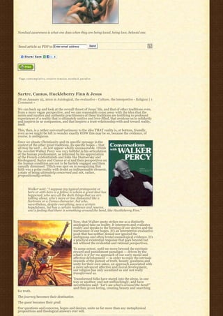 Nondual awareness is what one does when they are being loved, being love, beloved one.



Send article as PDF to Enter email address                                   Send




Tags: c o n t e m p l a t i v e, creative tension, n o n d u a l, p a r a d o x




Sartre, Camus, Huckleberry Finn & Jesus
JB on January 25, 2010 in Axiological, the evaluative - Culture, the interpretive - Religion | 1
Comment »

We can back up and look at the overall thrust of Jesus’ life, and that of other traditions even,
from a more vague perspective, and we can reasonably come away with the idea that the
saints and mystics and authentic practitioners of these traditions are testifying to profound
experiences of a reality that is ultimately unitive and love-filled, that awakens us to solidarity
and inspires in us compassion, and that inspires a trust-relationship with and toward reality,
itself.
This, then, is a rather universal testimony to the idea THAT reality is, at bottom, friendly,
even as we might be left to wonder exactly HOW this may be so, because the evidence, of
course, is ambiguous.
Once we situate Christianity and its specific message in the
context of the other great traditions, its specific hopes – that
all may be well – do not appear wholly unreasonable. I think
the novelist Walker Percy was very faithful in his articulation
of the human predicament, as informed by his appreciation
of the French existentialists and folks like Dostoevsky and
Kierkegaard. Sartre and Camus et al and their perspectives on
the human condition are not to be facilely engaged and then
casually dismissed. Tillich was spot on in recognizing that
faith was a polar reality with doubt an indispensable element,
a state of being ultimately concerned and not, rather,
propositionally certain.



         Walker said: “I suppose my typical protagonist or
         hero or anti-hero is a fellow to whom a great deal has
         happened, who sees all the dark things that we are
         talking about, who’s more or less dislocated like a
         Sartrean or a Camus character, but who,
         nevertheless, despite everything, sees a certain
         hopefulness, but has a certain resilience and reserve,
         and a feeling that there is something around the bend, like Huckleberry Finn.”


                                                            Now, that Walker quote strikes me as a distinctly
                                                            axiological take on reality. It interprets and evaluates
                                                            reality and speaks to the forming of our desires and the
                                                            nurturance of our hopes. It’s an interpretive-evaluative
                                                            posit that has neither denied nor ignored the
                                                            ambiguous and often brutal cosmological evidence. It’s
                                                            a practical existential response that goes beyond but
                                                            not without the evidential and rational perspectives.
                                                            To some extent, until we move beyond the extrinsic
                                                            reward and punishment paradigm — driven by the
                                                            what’s in it for me approach of our early moral and
                                                            affective development — in order to enjoy the intrinsic
                                                            rewards of the pursuit of truth, beauty, goodness and
                                                            unity for their own sakes, an approach associated with
                                                            a more advanced affective and moral development,
                                                            our religion has only socialized us and not really
                                                            transformed us.
                                                            Transformed folks have stared into the abyss, in one
                                                            way or another, and not unflinchingly, and have
                                                            nevertheless said: “Let’s see what’s around the bend!”
                                                            and then go on loving, creating beauty and searching
for truth.
The journey becomes their destination.
The quest becomes their grail.
Our questions and concerns, hopes and desires, unite us far more than any metaphysical
propositions and theological answers ever will.
 