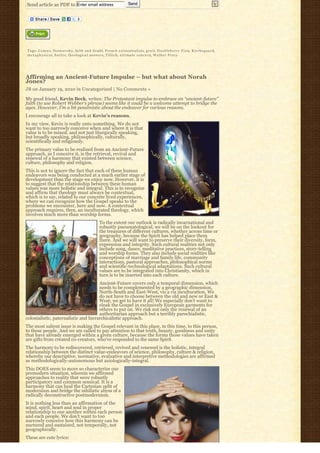 Send article as PDF to Enter email address                              Send




Tags: C a m u s, Dostoevsky, faith and doubt, French existentialists, g r a i l, H u c k l e b e r r y F i n n, K i e r k e g a a r d,
m e t a p h y s i c a l, S a r t r e, theological answers, T i l l i c h, u l t i m a t e c o n c e r n, W a l k e r P e r c y




Affirming an Ancient-Future Impulse – but what about Norah
Jones?
JB on January 19, 2010 in Uncategorized | No Comments »

My good friend, Kevin Beck, writes: The Protestant impulse to embrace an “ancient-future” 
faith (to use Robert Webber’s phrase) seems like it could be a welcome attempt to bridge the
ages. However, I’m a bit pessimistic about the endeavor for various reasons.
I encourage all to take a look at Kevin’s reasons.
In my view, Kevin is really onto something. We do not
want to too narrowly conceive when and where it is that
value is to be mined, and not just liturgically speaking,
but broadly speaking, philosophically, culturally,
scientifically and religiously.
The primary value to be realized from an Ancient-Future
approach, as I conceive it, is the retrieval, revival and
renewal of a harmony that existed between science,
culture, philosophy and religion.
This is not to ignore the fact that each of these human
endeavors was being conducted at a much earlier stage of
development than the stage we enjoy now. However, it is
to suggest that the relationship between these human
values was more holistic and integral. This is to recognize
and affirm that theology must always be contextual,
which is to say, related to our concrete lived experiences,
where we can recognize how the Gospel speaks to the
problems we encounter, here and now. A contextual
approach requires, then, an inculturated theology, which
involves much more than worship forms.
                                                   To the extent our outlook is radically incarnational and
                                                   robustly pneumatological, we will be on the lookout for
                                                   the treasures of different cultures, whether across time or
                                                   geography, because the Spirit has helped place them
                                                   there. And we will want to preserve their diversity, form,
                                                   expression and integrity. Such cultural realities not only
                                                   include song, dance, meditative practices, story-telling
                                                   and worship forms. They also include social realities like
                                                   conceptions of marriage and family life, community
                                                   interactions, pastoral approaches, philosophical norms
                                                   and scientific-technological adaptations. Such cultural
                                                   values are to be integrated into Christianity, which in
                                                   turn is to be inserted into each culture.
                                      Ancient-Future covers only a temporal dimension, which
                                      needs to be complemented by a geographic dimension,
                                      North-South and East-West, vis a vis inculturation. We
                                      do not have to choose between the old and new or East &
                                      West; we get to have it all! We especially don’t want to
                                      cloak the Gospel in exclusively European garments for
                                      others to put on. We risk not only the renewal of an
                                      authoritarian approach but a terribly parochialistic,
colonialistic, paternalistic and hierarchicalistic approach.
The most salient issue is making the Gospel relevant in this place, in this time, to this person,
to these people. And we are called to pay attention to that truth, beauty, goodness and unity
that have already emerged within a given culture, because the forms those values have taken
are gifts from created co-creators, who’ve responded to the same Spirit.
The harmony to be rediscovered, retrieved, revived and renewed is the holistic, integral
relationship between the distinct value-endeavors of science, philosophy, culture & religion,
whereby our descriptive, normative, evaluative and interpretive methodologies are affirmed
as methodologically-autonomous but axiologically-integral.
This DOES seem to more so characterize our
premodern situation, wherein we affirmed
approaches to reality that were robustly
participatory and common sensical. It is a
harmony that can heal the Cartesian split of
modernism and bridge the nihilistic abyss of a
radically deconstructive postmodernism.
It is nothing less than an affirmation of the
mind, spirit, heart and soul in proper
relationship to one another within each person
and each people. We don’t want to too
narrowly conceive how this harmony can be
nurtured and sustained, not temporally, not
geographically.
These are cute lyrics:
 