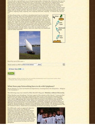 If we take the word arbitrary as an interpersonal reality related to the whimsical, then we are
dealing with an affective disposition and I would find it very difficult to suggest that reality,
from a human perspective, does not appear somewhat ambiguous for me and clearly
ambivalent toward me. What I choose to imagine is that, should reality be less ambiguous
for me and ambivalent toward me, it would somehow limit my freedom and coerce my
relationship to God, Who, in spite of the apparent ambiguity and ambivalence, already seems
true enough, beautiful enough and good enough to encourage my trust, inspire my awe and
abide with my doubt and fear. But even when I cannot even imagine that inchoate theodicy,
I believe, anyway, hope, anyway, love, anyway and trust, anyway.  To Whom else can we 
go?
As Hans Kung notes, we all have a fundamental trust in uncertain
reality. For some, this trust is paradoxical and nowhere anchored.
Others anchor this trust in God. Anchor is too strong an analogy to
describe my trust. A sailing metaphor would seem more apt. I’ve seen
so many of my sisters and brothers throughout history, time and time
again, who catch the winds of both incredible fortune and outrageous
misfortune, alike, in the fragile but resilient sails of their human spirits.
And then I’ve watched them courageously tack and jibe their way back
to the shores of faith, hope and love. I want to be like them. We can
trust these winds, and use them, even when we cannot predict or
understand their variable nature. And even when they are headwinds
and not rather tailwinds.




Read the rest of this entry »

Send article as PDF to Enter email address                                       Send




Tags: apophasis, d i v i n e a t t r i b u t e, Ens Necessarium, f u n d a m e n t a l t r u s t i n u n c e r t a i n r e a l i t y, H a i t i
e a r t h q u a k e, H a n s K u n g, k a t a p h a s i s, t h e o d i c y




What Does p2p Networking have to do with Epiphany?
JB on January 14, 2010 in Practices & Experiences, Uncategorized, the interpretive - Religion
| No Comments »

The following essay was evoked by Mike Morrell’s blog post: Ministry without Hierarchy.
When Reuther uses the phrase “intrinsic aspect of the mission of the church,” I sense in that
a subversion of some of the logic employed by many in her (our) church’s teaching office.
There is an old, sterile scholasticism that employs a substance metaphysic as an ontology
from which a deontology then issues forth with all manner of descriptions that specify the
intrinsic nature of this reality or that. Where sex and gender issues are involved, such an
approach is sterile because it is too rationalistic, a prioristic, biologistic and physicalistic and
therefore divorced from the concrete lived experience of the faithful. (My memory of things
taught by Richard McBrien, Charles Curran & Richard McCormick). It’s all abstractions, like
the sentences above, which leave us scratching our heads and asking: say what?
Put differently, such an approach takes too
narrow a view of the way things are
(ontology) and then reasons to how things
ought to be (deontology) from their very
nature (intrinsically). A male is created like
this and a female like that, therefore a male
must do this and a female must do that and
neither must do otherwise because that would
go against one’s intrinsic nature. This then
pervades one’s views of church polity, moral
doctrine, sacramental theology and church
disciplines.
 