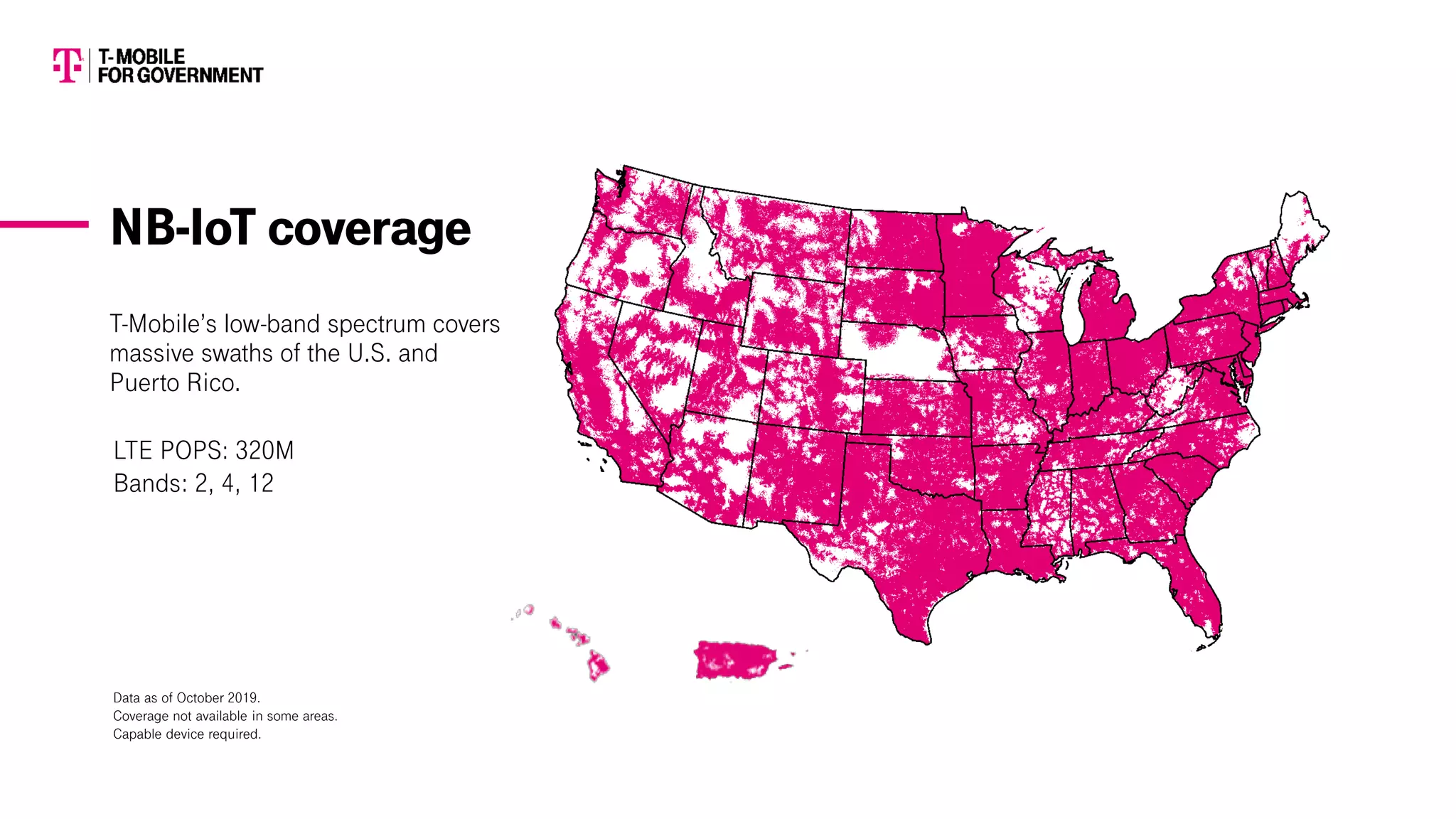 T-Mobile’s low-band spectrum covers
massive swaths of the U.S. and
Puerto Rico.
LTE POPS: 320M
Bands: 2, 4, 12
Data as of October 2019.
Coverage not available in some areas.
Capable device required.
NB-IoT coverage
 