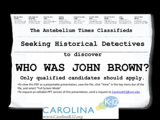 to discover
Who Was John Brown?
Seeking Historical Detectives
The Antebellum Times Classifieds
to discover
WHO WAS JOHN BROWN?
Only qualified candidates should apply.
•To view this PDF as a projectable presentation, save the file, click “View” in the top menu bar of the
file, and select “Full Screen Mode”
•To request an editable PPT version of this presentation, send a request to CarolinaK12@unc.edu
 
