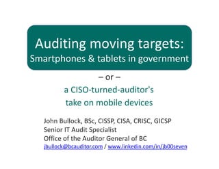 Auditing moving targets: 
Smartphones & tablets in government
– or –
John Bullock, BSc, CISSP, CISA, CRISC, GICSP
Senior IT Audit Specialist
Office of the Auditor General of BC
jbullock@bcauditor.com / www.linkedin.com/in/jb00seven
a CISO‐turned‐auditor's
take on mobile devices
 