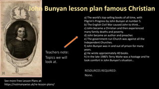 Teachers note:
Topics we will
look at.
See more Free Lesson Plans at:
https://notmanywise.uk/re-lesson-plans/
a) The world's top-selling books of all time, with
Pilgrim’s Progress by John Bunyan at number 5.
b) The English Civil War caused John to think…
c) John became a Christian and then experienced
many family deaths and poverty.
d) John became an author and preacher.
e) The government-run Church was against all the
Independent Churches.
f) John Bunyan was in and out of prison for many
years.
g) He wrote approximately 40 books.
h) In the late 1980’s Terry Waite was a hostage and he
took comfort in John Bunyan’s situation…
John Bunyan lesson plan famous Christian
[i]
 