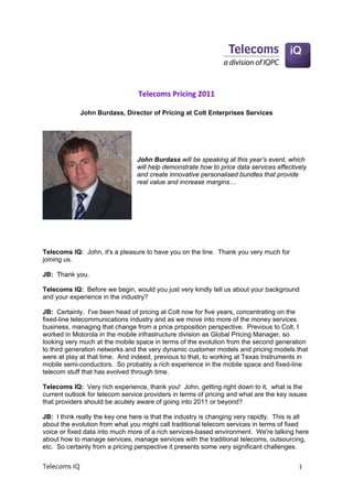 Telecoms Pricing 2011 
                                            
             John Burdass, Director of Pricing at Colt Enterprises Services
 
                                  
                                  
                                  

                                 John Burdass will be speaking at this year’s event, which
                                 will help demonstrate how to price data services effectively
                                 and create innovative personalised bundles that provide
                                 real value and increase margins…




Telecoms IQ: John, it's a pleasure to have you on the line. Thank you very much for
joining us.

JB: Thank you.

Telecoms IQ: Before we begin, would you just very kindly tell us about your background
and your experience in the industry?

JB: Certainly. I've been head of pricing at Colt now for five years, concentrating on the
fixed-line telecommunications industry and as we move into more of the money services
business, managing that change from a price proposition perspective. Previous to Colt, I
worked in Motorola in the mobile infrastructure division as Global Pricing Manager, so
looking very much at the mobile space in terms of the evolution from the second generation
to third generation networks and the very dynamic customer models and pricing models that
were at play at that time. And indeed, previous to that, to working at Texas Instruments in
mobile semi-conductors. So probably a rich experience in the mobile space and fixed-line
telecom stuff that has evolved through time.

Telecoms IQ: Very rich experience, thank you! John, getting right down to it, what is the
current outlook for telecom service providers in terms of pricing and what are the key issues
that providers should be acutely aware of going into 2011 or beyond?

JB: I think really the key one here is that the industry is changing very rapidly. This is all
about the evolution from what you might call traditional telecom services in terms of fixed
voice or fixed data into much more of a rich services-based environment. We're talking here
about how to manage services, manage services with the traditional telecoms, outsourcing,
etc. So certainly from a pricing perspective it presents some very significant challenges.


Telecoms IQ                                                                                1 
 