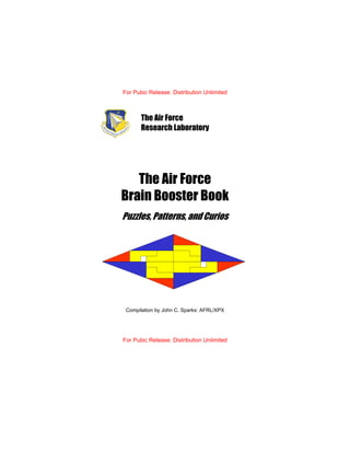 For Pubic Release: Distribution Unlimited
The Air Force
Brain Booster Book
Puzzles, Patterns, and Curios
Compilation by John C. Sparks: AFRL/XPX
For Pubic Release: Distribution Unlimited
The Air Force
Research Laboratory
 