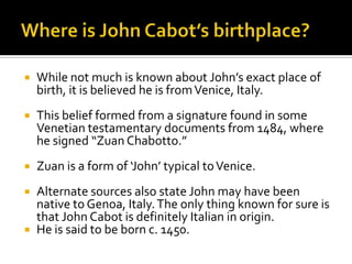 Where is John Cabot’s birthplace?While not much is known about John’s exact place of birth, it is believed he is from Venice, Italy. This belief formed from a signature found in some Venetian testamentary documents from 1484, where he signed “Zuan Chabotto.”Zuan is a form of ‘John’ typical to Venice.Alternate sources also state John may have been native to Genoa, Italy. The only thing known for sure is that John Cabot is definitely Italian in origin.He is said to be born c. 1450.