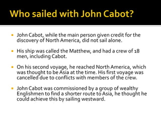 Who sailed with John Cabot?John Cabot, while the main person given credit for the discovery of North America, did not sail alone.His ship was called the Matthew, and had a crew of 18 men, including Cabot.On his second voyage, he reached North America, which was thought to be Asia at the time. His first voyage was cancelled due to conflicts with members of the crew.John Cabot was commissioned by a group of wealthy Englishmen to find a shorter route to Asia, he thought he could achieve this by sailing westward.