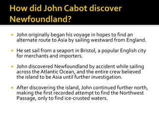 How did John Cabot discover Newfoundland?John originally began his voyage in hopes to find an alternate route to Asia by sailing westward from England.He set sail from a seaport in Bristol, a popular English city for merchants and importers.John discovered Newfoundland by accident while sailing across the Atlantic Ocean, and the entire crew believed the island to be Asia until further investigation.After discovering the island, John continued further north, making the first recorded attempt to find the Northwest Passage, only to find ice-crusted waters.