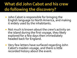 What did John Cabot and his crew do following the discovery?John Cabot is responsible for bringing the English language to North America, and making it widely used by the inhabitants.Not much is known about the crew’s activity on the island during the first voyage, they likely explored for a few days then immediately headed back for England.Very few letters have surfaced regarding John Cabot’s maiden voyage, and there is little recorded history about the event.