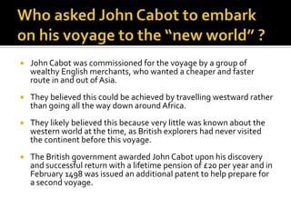 Who asked John Cabot to embark on his voyage to the “new world” ?John Cabot was commissioned for the voyage by a group of wealthy English merchants, who wanted a cheaper and faster route in and out of Asia.They believed this could be achieved by travelling westward rather than going all the way down around Africa.They likely believed this because very little was known about the western world at the time, as British explorers had never visited the continent before this voyage.The British government awarded John Cabot upon his discovery and successful return with a lifetime pension of £20 per year and in February 1498 was issued an additional patent to help prepare for a second voyage.