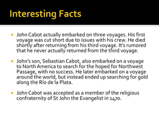 Interesting FactsJohn Cabot actually embarked on three voyages. His first voyage was cut short due to issues with his crew. He died shortly after returning from his third voyage. It’s rumored that he never actually returned from the third voyage.John’s son, Sebastian Cabot, also embarked on a voyage to North America to search for the hoped for Northwest Passage, with no success. He later embarked on a voyage around the world, but instead ended up searching for gold along the Río de la Plata.John Cabot was accepted as a member of the religious confraternity of St John the Evangelist in 1470.