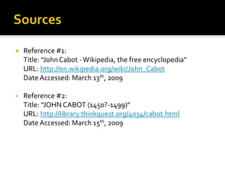 SourcesReference #1:Title: “John Cabot - Wikipedia, the free encyclopedia”	URL: http://en.wikipedia.org/wiki/John_CabotDate Accessed: March 13th, 2009Reference #2:Title: “JOHN CABOT (1450?-1499)”URL: http://library.thinkquest.org/4034/cabot.htmlDate Accessed: March 15th, 2009