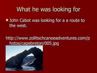 What he was looking for John Cabot was looking for a a route to the west. http://www.zollitschcanoeadventures.com/photos/capebreton/005.jpg 