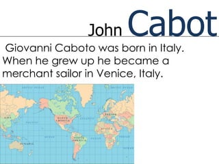 John   Cabot
Giovanni Caboto was born in Italy.
When he grew up he became a
merchant sailor in Venice, Italy.
 