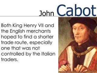 John       Cabot
Both King Henry VII and
the English merchants
hoped to find a shorter
trade route, especially
one that was not
controlled by the Italian
traders.
 