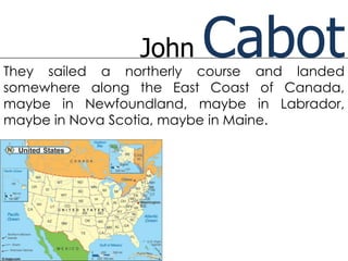 John   Cabot
They sailed a northerly course and landed
somewhere along the East Coast of Canada,
maybe in Newfoundland, maybe in Labrador,
maybe in Nova Scotia, maybe in Maine.
 