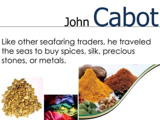John    Cabot
Like other seafaring traders, he traveled
the seas to buy spices, silk, precious
stones, or metals.
 