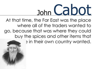 John    Cabot
 At that time, the Far East was the place
      where all of the traders wanted to
go, because that was where they could
     buy the spices and other items that
    people in their own country wanted.
 