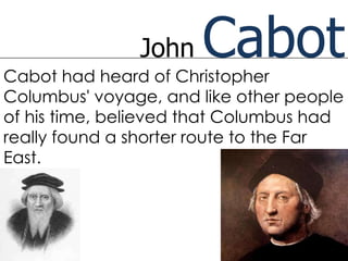 John   Cabot
Cabot had heard of Christopher
Columbus' voyage, and like other people
of his time, believed that Columbus had
really found a shorter route to the Far
East.
 