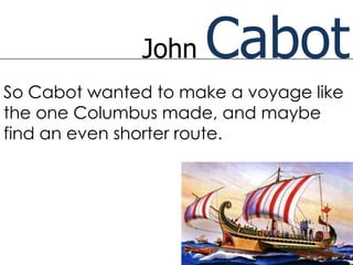 John   Cabot
So Cabot wanted to make a voyage like
the one Columbus made, and maybe
find an even shorter route.
 
