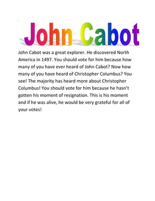 .




John Cabot was a great explorer. He discovered North
America in 1497. You should vote for him because how
many of you have ever heard of John Cabot? Now how
many of you have heard of Christopher Columbus? You
see! The majority has heard more about Christopher
Columbus! You should vote for him because he hasn’t
gotten his moment of resignation. This is his moment
and if he was alive, he would be very grateful for all of
your votes!
 