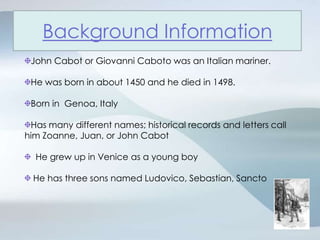 John Cabot or Giovanni Caboto was an Italian mariner.He was born in about 1450 and he died in 1498. Born in  Genoa, Italy Has many different names; historical records and letters call him Zoanne, Juan, or John Cabot  He grew up in Venice as a young boy He has three sons named Ludovico, Sebastian, SanctoBackground Information