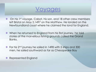 VoyagesOn his 1st voyage, Cabot, his son, and 18 other crew members left Bristol on May 2,1497 on the Matthew. He landed on the Newfoundland coast where he claimed the land for England.When he returned to England from his first journey, he told stories of the marvellous fishing grounds called the Grand Banks.For his 2nd journey he sailed in 1498 with 5 ships and 300 men, he sailed southward as far as Chesapeake BayRepresented England