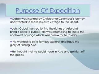 Purpose Of ExpeditionCabot was inspired by Christopher Columbus’s journey and wanted to make his own voyage to the Orient.John Cabot wanted to find the riches of Asia and bring it back to Europe. He was attempting to find a the northwest passage which was a new route to Asia He wanted to be a famous explorer and have the glory of finding Asia.He thought that he could trade in Asia and get rich off the goods