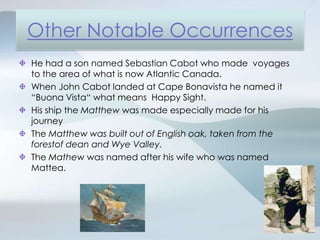 Other Notable OccurrencesHe had a son named Sebastian Cabot who made  voyages to the area of what is now Atlantic Canada.When John Cabot landed at Cape Bonavista he named it “Buona Vista“ what means  Happy Sight.His ship the Matthew was made especially made for his journeyThe Matthew was built out of English oak, taken from the forestof dean and Wye Valley.The Mathew was named after his wife who was named Mattea.