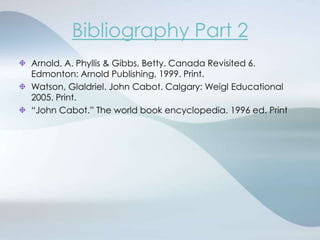 Bibliography Part 2Arnold, A. Phyllis & Gibbs, Betty. Canada Revisited 6. Edmonton: Arnold Publishing, 1999. Print.Watson, Glaldriel. John Cabot. Calgary: Weigl Educational 2005. Print.“John Cabot.” The world book encyclopedia. 1996 ed. Print