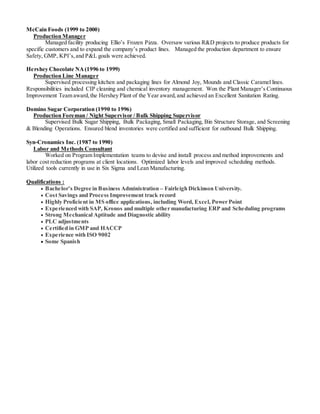 McCain Foods (1999 to 2000)
Production Manager
Managed facility producing Ellio’s Frozen Pizza. Oversaw various R&D projects to produce products for
specific customers and to expand the company’s product lines. Managed the production department to ensure
Safety, GMP, KPI’s,and P&L goals were achieved.
Hershey Chocolate NA(1996 to 1999)
Production Line Manager
Supervised processing kitchen and packaging lines for Almond Joy, Mounds and Classic Caramel lines.
Responsibilities included CIP cleaning and chemical inventory management. Won the Plant Manager’s Continuous
Improvement Team award,the Hershey Plant of the Year award,and achieved an Excellent Sanitation Rating.
Domino Sugar Corporation (1990 to 1996)
Production Foreman / Night Supervisor / Bulk Shipping Supervisor
Supervised Bulk Sugar Shipping, Bulk Packaging, Small Packaging, Bin Structure Storage, and Screening
& Blending Operations. Ensured blend inventories were certified and sufficient for outbound Bulk Shipping.
Syn-Cronamics Inc. (1987 to 1990)
Labor and Methods Consultant
Worked on Program Implementation teams to devise and install process and method improvements and
labor cost reduction programs at client locations. Optimized labor levels and improved scheduling methods.
Utilized tools currently in use in Six Sigma and Lean Manufacturing.
Qualifications :
 Bachelor’s Degree in Business Administration – Fairleigh Dickinson University.
 Cost Savings and Process Improvement track record
 Highly Proficient in MS office applications, including Word, Excel, Power Point
 Experienced with SAP, Kronos and multiple other manufacturing ERP and Scheduling programs
 Strong Mechanical Aptitude and Diagnostic ability
 PLC adjustments
 Certified in GMP and HACCP
 Experience with ISO 9002
 Some Spanish
 