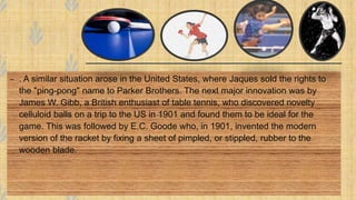 – . A similar situation arose in the United States, where Jaques sold the rights to
the "ping-pong" name to Parker Brothers. The next major innovation was by
James W. Gibb, a British enthusiast of table tennis, who discovered novelty
celluloid balls on a trip to the US in 1901 and found them to be ideal for the
game. This was followed by E.C. Goode who, in 1901, invented the modern
version of the racket by fixing a sheet of pimpled, or stippled, rubber to the
wooden blade.
 