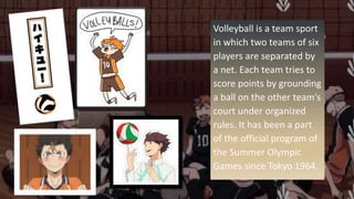 Volleyball is a team sport
in which two teams of six
players are separated by
a net. Each team tries to
score points by grounding
a ball on the other team's
court under organized
rules. It has been a part
of the official program of
the Summer Olympic
Games since Tokyo 1964.
 