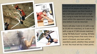 Volleyball, game played by two teams,
usually of six players on a side, in
which the players use their hands to
bat a ball back and forth over a high
net, trying to make the ball touch the
court within the opponents' playing
area before it can be returned.
Teams will play 3 sets to 21 with a cap
at 23 (40 min matches), or 3 sets to 25
with a cap at 27 (60 minute matches)
using “All Rally Score” scoring. All Rally
Score scoring means that every time a
point is finished, one team will be
awarded a point, whether they served
or not. You must win by 2 clear points.
 