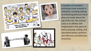 A number of consistent
techniques have evolved in
volleyball, including spiking
and blocking (because these
plays are made above the
top of the net, the vertical
jump is an athletic skill
emphasized in the sport) as
well as passing, setting, and
specialized player positions
and offensive and defensive
structures.
 