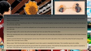 – Here’s a simple break down of all the most important rules of volleyball:
– There is a maximum of 6 players on one side of the court at all times. There should be three players situated in the front row to the net and three
players in the back row.
– The maximum number of touches per side is 3. That means you can only hit the ball (or contact it) at most 3 times before having to hit the ball over
the net to the other side.
– The objective of the game is to send the volleyball over to the opposing team’s side of the net so that the other team cannot send the ball back to
your own side.
– Every game begins with a server who will serve the ball over from one side of the court to the other.
– When the receiving team wins a volley that team gains the right to serve on the next play and all players on the receiving team will rotate clockwise
one position.
– A point is earned whenever the opposing team cannot return the ball to the other side within 3 hits or when they allow the ball to drop to the
ground. This is one way to win a volley.
– When a team “kills”/hits the ball onto the opponent’s court, then a point is rewarded to that team. This is another way to win a volley.
– The point is only valid if the ball touches the ground within the painted boundaries. If the ball hits the boundary lines, then a point is rewarded to
your team. If the ball hits the outside of the lines, then your opponents will score a point.
 