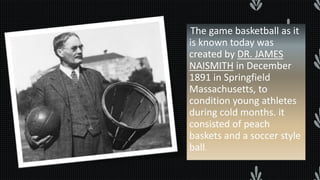 The game basketball as it
is known today was
created by DR. JAMES
NAISMITH in December
1891 in Springfield
Massachusetts, to
condition young athletes
during cold months. it
consisted of peach
baskets and a soccer style
ball.
 