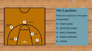 The 5 position
There are 5 positions in the game
of basketball:
 POINT GUARD
 SHOOTING GUARD
 SMALL FORWARD
 POWER FORWARD
 CENTER
 