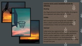 Common terms used in basketball include the
following:
Blocking
Any illegal personal contact that impedes the progress
of an opponent who does not have the ball.
Dribble
Ball movement by bouncing the ball. A dribble ends
when a player touches the ball with both hands
simultaneously or does not continue his dribble.
Held ball
Called when two opponents have one or two hands so
firmly upon the ball that neither can gain possession
without undue roughness. It also is called when a
player in the frontcourt is so closely guarded that he
cannot pass or try for a goal or is obviously withholding
the ball from play.
 