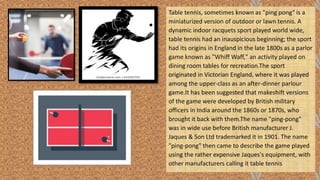 Table tennis, sometimes known as "ping pong" is a
miniaturized version of outdoor or lawn tennis. A
dynamic indoor racquets sport played world wide,
table tennis had an inauspicious beginning; the sport
had its origins in England in the late 1800s as a parlor
game known as "Whiff Waff," an activity played on
dining room tables for recreation.The sport
originated in Victorian England, where it was played
among the upper-class as an after-dinner parlour
game.It has been suggested that makeshift versions
of the game were developed by British military
officers in India around the 1860s or 1870s, who
brought it back with them.The name "ping-pong"
was in wide use before British manufacturer J.
Jaques & Son Ltd trademarked it in 1901. The name
"ping-pong" then came to describe the game played
using the rather expensive Jaques's equipment, with
other manufacturers calling it table tennis
 