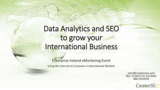 Data Analytics and SEO
to grow your
International Business
Enterprise Ireland eMarketing Event
Using the Internet to Compete in International Markets John Caldwell
john@creatorseo.com
061 513267/ 01 5313061
086 2410295
 
