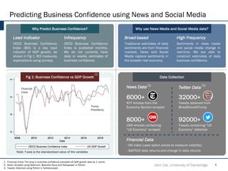 Predicting Business Confidence using News and Social Media
Why Predict Business Confidence?
Financial
Crisis
John Cai, University of Cambridge 1
Why use News Media and Social Media data?
Data Collection
8000+
CNN Articles containing
“US Economy” scraped
92000+
Tweets containing “US
Economy” obtained
32000+
Tweets obtained from
@realDonaldTrump
6000+
NYT Articles from the
Economy Section scraped
News Data Twitter Data
Fig 1: Business Confidence vs GDP Growth
1. Financial Crisis: The drop in business confidence preceded US GDP growth data by 1 month.
2. News: Scraped using Selenium, Beautiful Soup and Newspaper in Python.
3. Tweets: Obtained using Python’s Twitterscraper .
(2) (3)
Trump
Presidency
Lead Indicator
OECD Business Confidence
Index (BCI) is a key lead
indicator of GDP growth, as
shown in Fig 1. BCI measures
expectations using surveys.
Infrequency
OECD Business Confidence
Index is published monthly.
We do not currently have
daily or weekly estimates of
business confidence.
High Frequency
Sentiments in news media
and social media change in
real-time. We are able to
construct estimates of daily
business confidence.
Broad-based
Traditional estimates of daily
sentiments are from financial
markets. News and Social
Media capture sentiments in
the broader real economy.
- VIX index (uses option prices to measure volatility)
- S&P500 daily returns and change in daily returns
Financial Data
(1)
Note: Y-axis is the standardized value of the variables
 